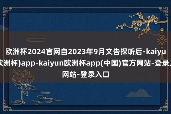 欧洲杯2024官网自2023年9月文告探听后-kaiyun(欧洲杯)app-kaiyun欧洲杯app(中国)官方网站-登录入口