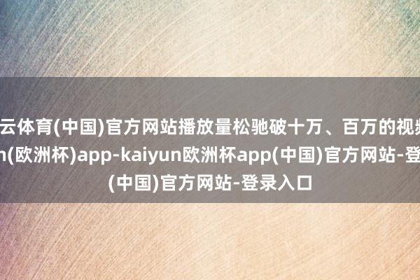 开云体育(中国)官方网站播放量松驰破十万、百万的视频-kaiyun(欧洲杯)app-kaiyun欧洲杯app(中国)官方网站-登录入口