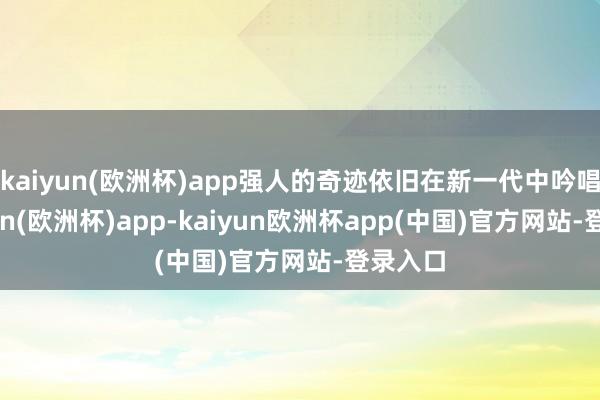 kaiyun(欧洲杯)app强人的奇迹依旧在新一代中吟唱-kaiyun(欧洲杯)app-kaiyun欧洲杯app(中国)官方网站-登录入口