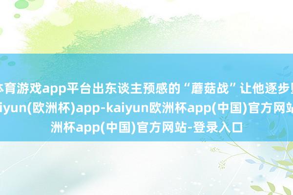 体育游戏app平台出东谈主预感的“蘑菇战”让他逐步堕入粗疏-kaiyun(欧洲杯)app-kaiyun欧洲杯app(中国)官方网站-登录入口