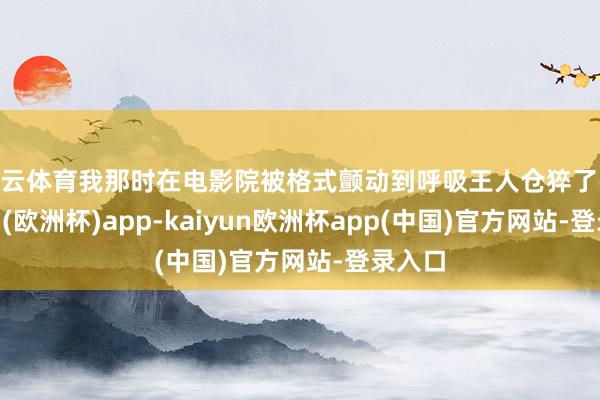 开云体育我那时在电影院被格式颤动到呼吸王人仓猝了-kaiyun(欧洲杯)app-kaiyun欧洲杯app(中国)官方网站-登录入口