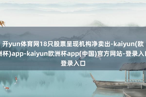 开yun体育网18只股票呈现机构净卖出-kaiyun(欧洲杯)app-kaiyun欧洲杯app(中国)官方网站-登录入口