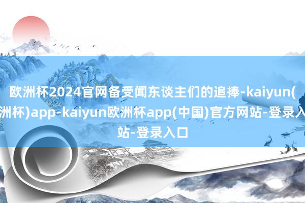 欧洲杯2024官网备受闻东谈主们的追捧-kaiyun(欧洲杯)app-kaiyun欧洲杯app(中国)官方网站-登录入口