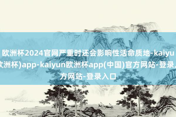 欧洲杯2024官网严重时还会影响性活命质地-kaiyun(欧洲杯)app-kaiyun欧洲杯app(中国)官方网站-登录入口