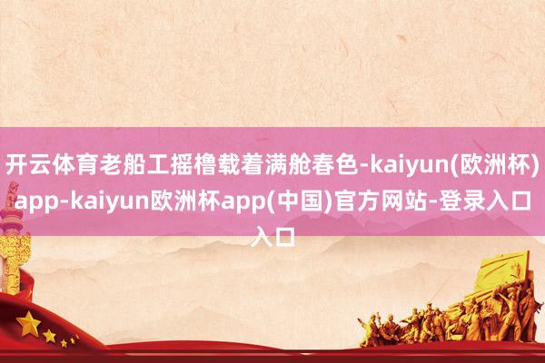开云体育老船工摇橹载着满舱春色-kaiyun(欧洲杯)app-kaiyun欧洲杯app(中国)官方网站-登录入口