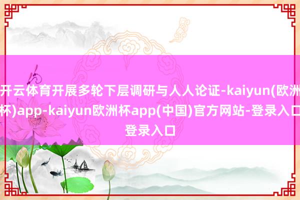 开云体育开展多轮下层调研与人人论证-kaiyun(欧洲杯)app-kaiyun欧洲杯app(中国)官方网站-登录入口