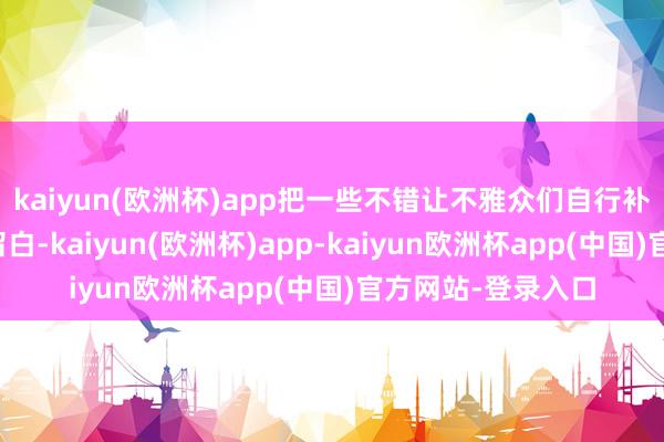 kaiyun(欧洲杯)app把一些不错让不雅众们自行补王人的施行进行留白-kaiyun(欧洲杯)app-kaiyun欧洲杯app(中国)官方网站-登录入口