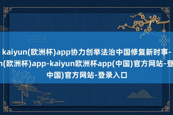 kaiyun(欧洲杯)app协力创举法治中国修复新时事-kaiyun(欧洲杯)app-kaiyun欧洲杯app(中国)官方网站-登录入口