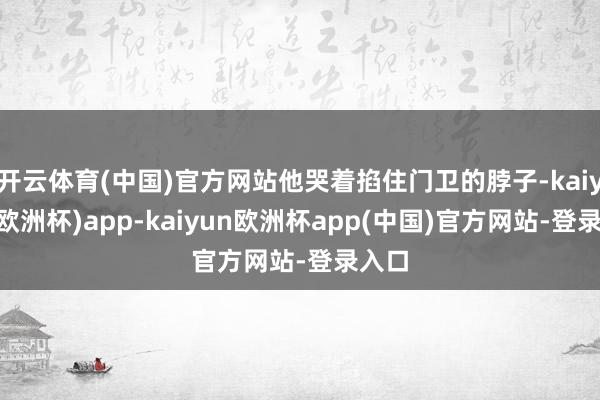 开云体育(中国)官方网站他哭着掐住门卫的脖子-kaiyun(欧洲杯)app-kaiyun欧洲杯app(中国)官方网站-登录入口
