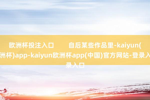 欧洲杯投注入口        自后某些作品里-kaiyun(欧洲杯)app-kaiyun欧洲杯app(中国)官方网站-登录入口