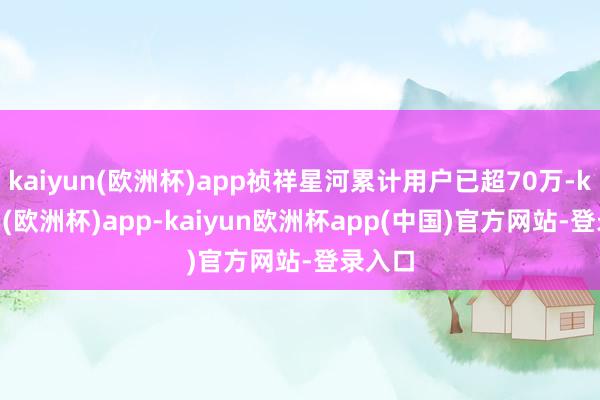 kaiyun(欧洲杯)app祯祥星河累计用户已超70万-kaiyun(欧洲杯)app-kaiyun欧洲杯app(中国)官方网站-登录入口