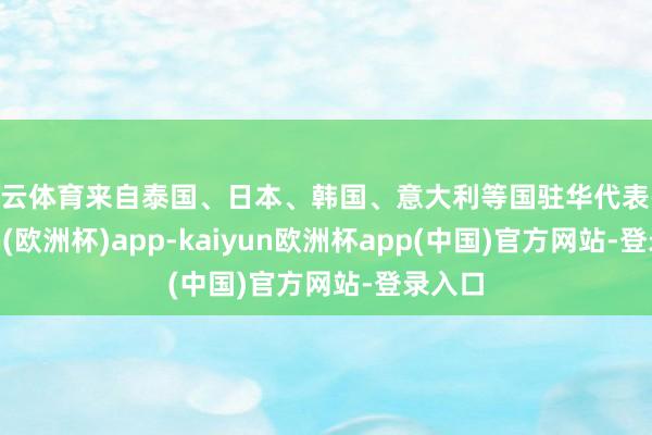 开云体育来自泰国、日本、韩国、意大利等国驻华代表-kaiyun(欧洲杯)app-kaiyun欧洲杯app(中国)官方网站-登录入口