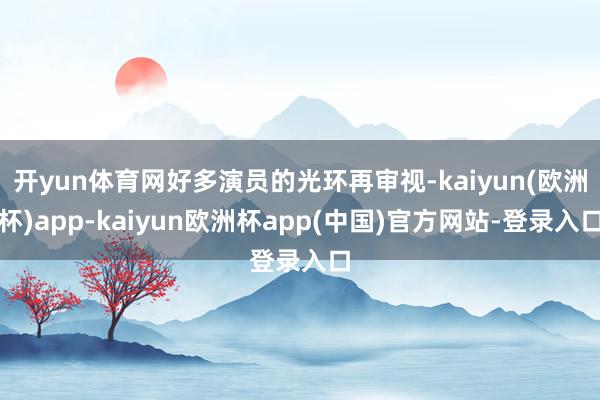 开yun体育网好多演员的光环再审视-kaiyun(欧洲杯)app-kaiyun欧洲杯app(中国)官方网站-登录入口