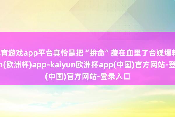 体育游戏app平台真恰是把“拚命”藏在血里了台媒爆料-kaiyun(欧洲杯)app-kaiyun欧洲杯app(中国)官方网站-登录入口