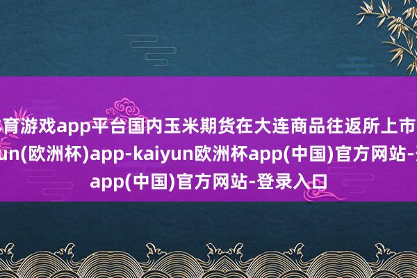 体育游戏app平台国内玉米期货在大连商品往返所上市往返-kaiyun(欧洲杯)app-kaiyun欧洲杯app(中国)官方网站-登录入口