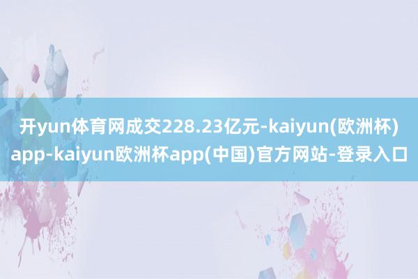 开yun体育网成交228.23亿元-kaiyun(欧洲杯)app-kaiyun欧洲杯app(中国)官方网站-登录入口