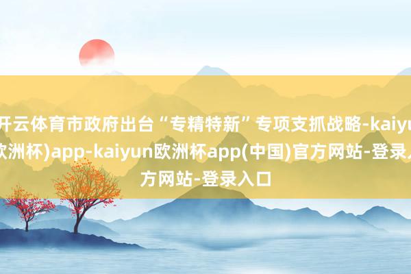 开云体育市政府出台“专精特新”专项支抓战略-kaiyun(欧洲杯)app-kaiyun欧洲杯app(中国)官方网站-登录入口