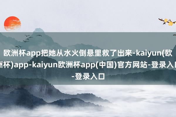 欧洲杯app把她从水火倒悬里救了出来-kaiyun(欧洲杯)app-kaiyun欧洲杯app(中国)官方网站-登录入口