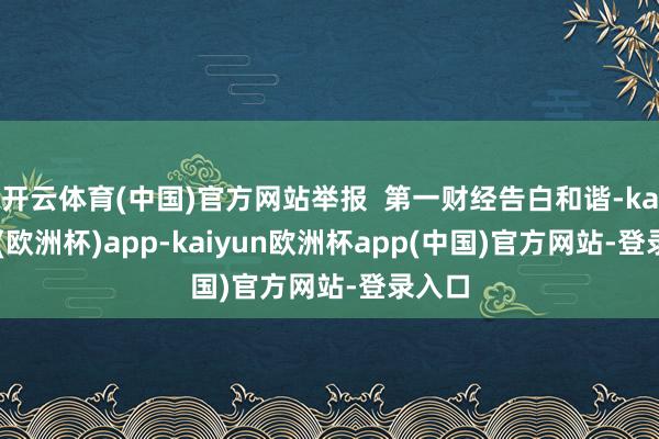 开云体育(中国)官方网站举报 第一财经告白和谐-kaiyun(欧洲杯)app-kaiyun欧洲杯app(中国)官方网站-登录入口