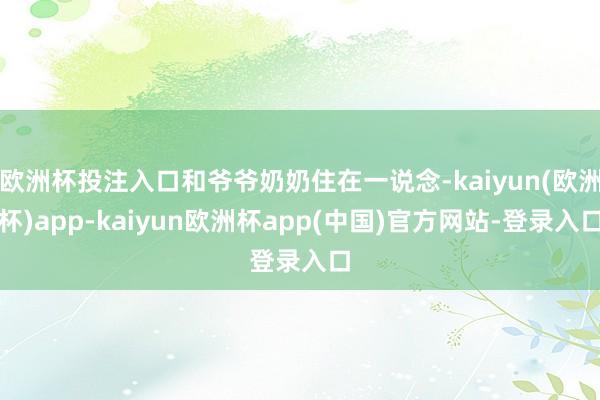 欧洲杯投注入口和爷爷奶奶住在一说念-kaiyun(欧洲杯)app-kaiyun欧洲杯app(中国)官方网站-登录入口
