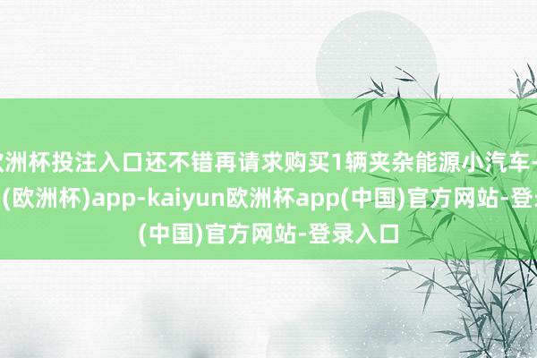 欧洲杯投注入口还不错再请求购买1辆夹杂能源小汽车-kaiyun(欧洲杯)app-kaiyun欧洲杯app(中国)官方网站-登录入口