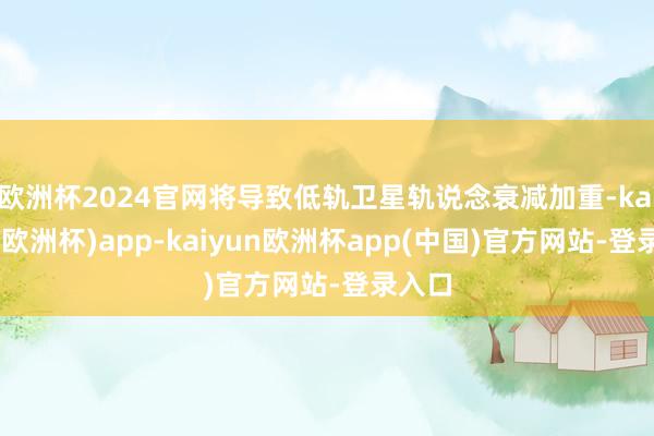 欧洲杯2024官网将导致低轨卫星轨说念衰减加重-kaiyun(欧洲杯)app-kaiyun欧洲杯app(中国)官方网站-登录入口