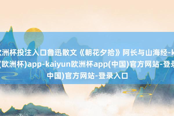 欧洲杯投注入口鲁迅散文《朝花夕拾》阿长与山海经-kaiyun(欧洲杯)app-kaiyun欧洲杯app(中国)官方网站-登录入口