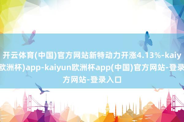 开云体育(中国)官方网站新特动力开涨4.13%-kaiyun(欧洲杯)app-kaiyun欧洲杯app(中国)官方网站-登录入口