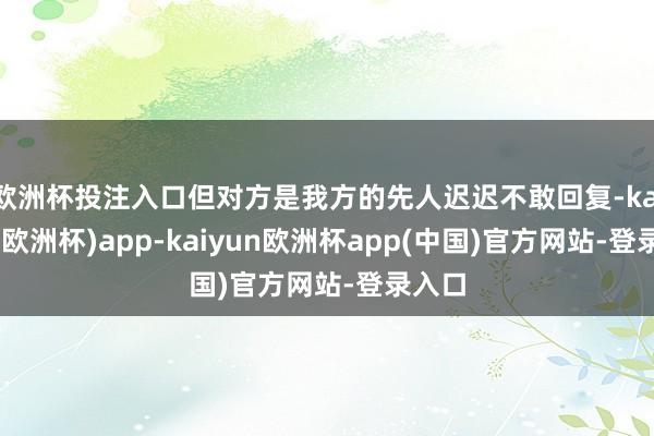 欧洲杯投注入口但对方是我方的先人迟迟不敢回复-kaiyun(欧洲杯)app-kaiyun欧洲杯app(中国)官方网站-登录入口
