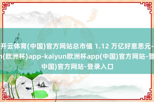 开云体育(中国)官方网站总市值 1.12 万亿好意思元-kaiyun(欧洲杯)app-kaiyun欧洲杯app(中国)官方网站-登录入口