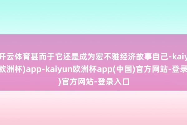 开云体育甚而于它还是成为宏不雅经济故事自己-kaiyun(欧洲杯)app-kaiyun欧洲杯app(中国)官方网站-登录入口