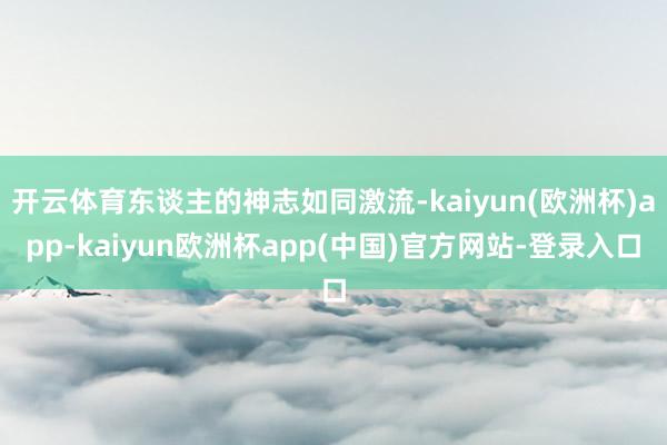 开云体育东谈主的神志如同激流-kaiyun(欧洲杯)app-kaiyun欧洲杯app(中国)官方网站-登录入口