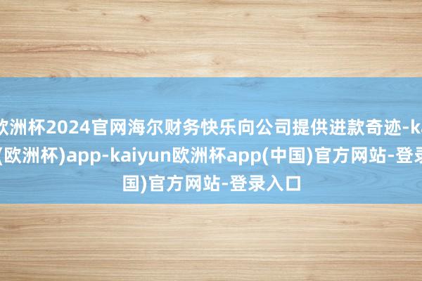 欧洲杯2024官网海尔财务快乐向公司提供进款奇迹-kaiyun(欧洲杯)app-kaiyun欧洲杯app(中国)官方网站-登录入口