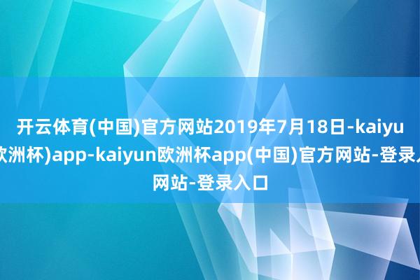 开云体育(中国)官方网站2019年7月18日-kaiyun(欧洲杯)app-kaiyun欧洲杯app(中国)官方网站-登录入口
