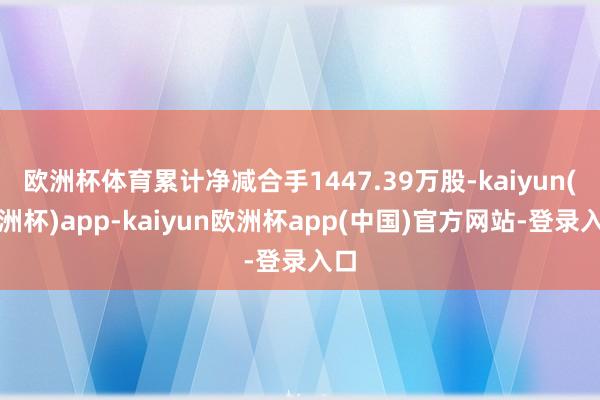 欧洲杯体育累计净减合手1447.39万股-kaiyun(欧洲杯)app-kaiyun欧洲杯app(中国)官方网站-登录入口