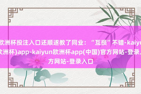 欧洲杯投注入口还顺遂教了同业：“互损”不错-kaiyun(欧洲杯)app-kaiyun欧洲杯app(中国)官方网站-登录入口