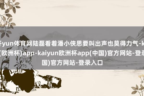 开yun体育网陆磊看着潘小侠思要叫出声也莫得力气-kaiyun(欧洲杯)app-kaiyun欧洲杯app(中国)官方网站-登录入口