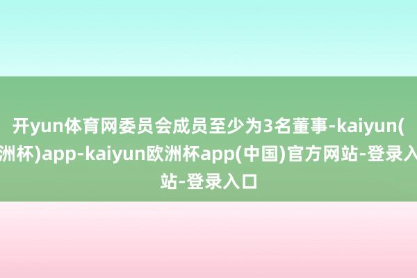 开yun体育网委员会成员至少为3名董事-kaiyun(欧洲杯)app-kaiyun欧洲杯app(中国)官方网站-登录入口
