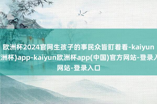 欧洲杯2024官网生孩子的事民众皆盯着看-kaiyun(欧洲杯)app-kaiyun欧洲杯app(中国)官方网站-登录入口