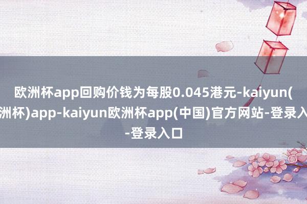 欧洲杯app回购价钱为每股0.045港元-kaiyun(欧洲杯)app-kaiyun欧洲杯app(中国)官方网站-登录入口