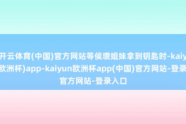 开云体育(中国)官方网站等侯瓒姐妹拿到钥匙时-kaiyun(欧洲杯)app-kaiyun欧洲杯app(中国)官方网站-登录入口
