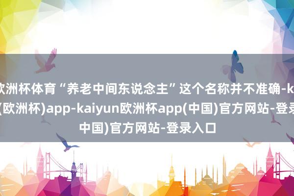 欧洲杯体育“养老中间东说念主”这个名称并不准确-kaiyun(欧洲杯)app-kaiyun欧洲杯app(中国)官方网站-登录入口