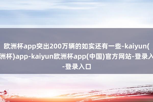 欧洲杯app突出200万辆的如实还有一些-kaiyun(欧洲杯)app-kaiyun欧洲杯app(中国)官方网站-登录入口