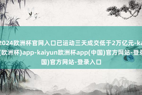 2024欧洲杯官网入口已运动三天成交低于2万亿元-kaiyun(欧洲杯)app-kaiyun欧洲杯app(中国)官方网站-登录入口