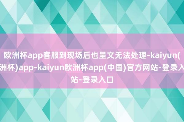 欧洲杯app客服到现场后也呈文无法处理-kaiyun(欧洲杯)app-kaiyun欧洲杯app(中国)官方网站-登录入口