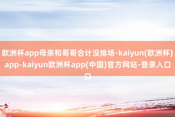 欧洲杯app母亲和哥哥合计没排场-kaiyun(欧洲杯)app-kaiyun欧洲杯app(中国)官方网站-登录入口
