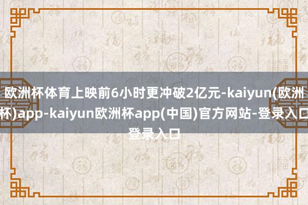欧洲杯体育上映前6小时更冲破2亿元-kaiyun(欧洲杯)app-kaiyun欧洲杯app(中国)官方网站-登录入口