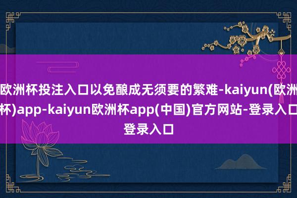 欧洲杯投注入口以免酿成无须要的繁难-kaiyun(欧洲杯)app-kaiyun欧洲杯app(中国)官方网站-登录入口