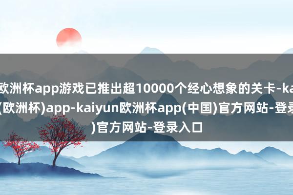 欧洲杯app游戏已推出超10000个经心想象的关卡-kaiyun(欧洲杯)app-kaiyun欧洲杯app(中国)官方网站-登录入口