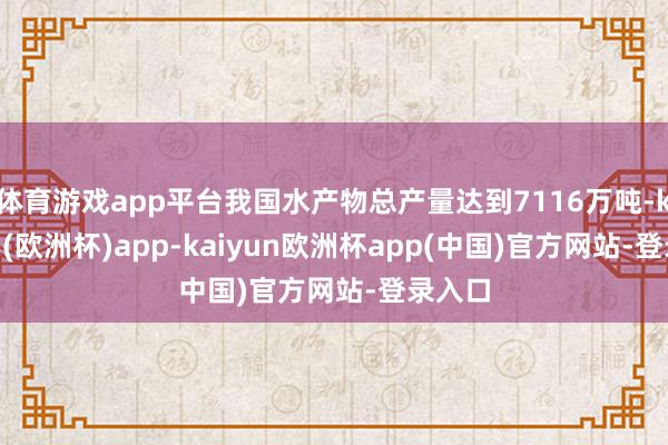 体育游戏app平台我国水产物总产量达到7116万吨-kaiyun(欧洲杯)app-kaiyun欧洲杯app(中国)官方网站-登录入口
